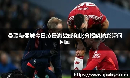 曼联与曼城今日凌晨激战成和比分揭晓精彩瞬间回顾